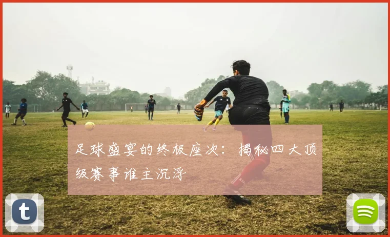 足球盛宴的终极座次：揭秘四大顶级赛事谁主沉浮