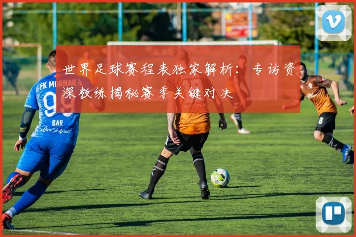 世界足球赛程表独家解析:专访资深教练揭秘赛季关键对决
