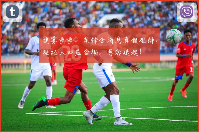 迷雾重重！某转会消息真假难辨，经纪人回应含糊，悬念迭起！