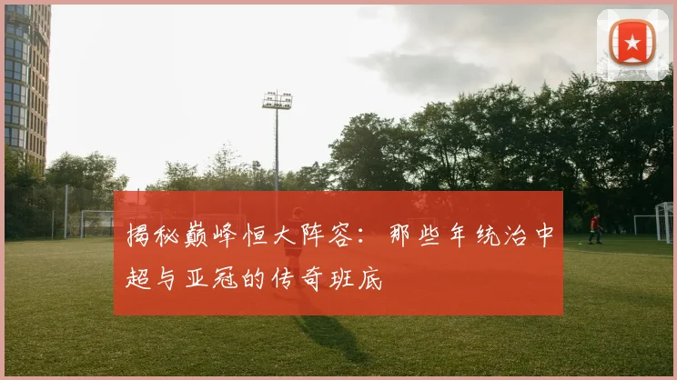 揭秘巅峰恒大阵容:那些年统治中超与亚冠的传奇班底