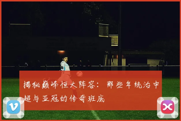 揭秘巅峰恒大阵容:那些年统治中超与亚冠的传奇班底