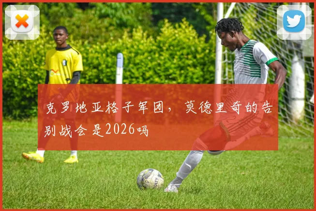 克罗地亚格子军团,莫德里奇的告别战会是2026吗