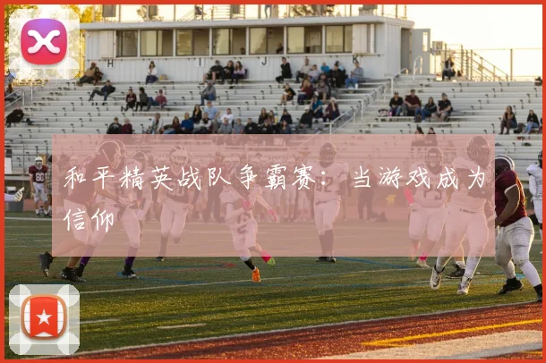 和平精英战队争霸赛：当游戏成为信仰