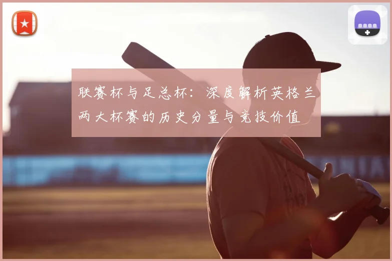 联赛杯与足总杯:深度解析英格兰两大杯赛的历史分量与竞技价值