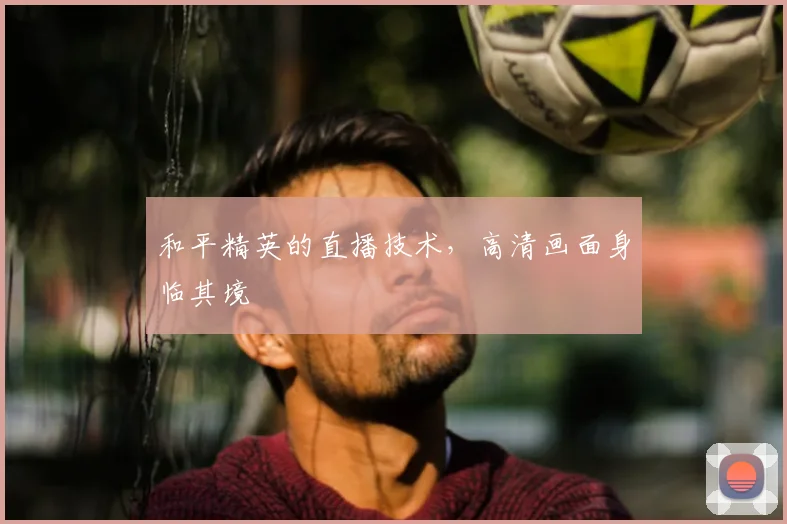 和平精英的直播技术,高清画面身临其境