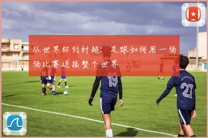 从世界杯到村超:足球如何用一场场比赛连接整个世界